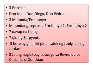 • 3 Prinsipe
• Don Juan, Don Diego, Don Pedro
• 3 Matanda/Ermitanyo
• Matandang Leproso, Ermitanyo 1, Ermitanyo 2
• 7 dayap na hinog
• 7 ulo ng Serpyente
• 3 bote ay ginamit pinansalok ng tubig sa Ilog
Jordan
• 3 taong naglakbay patungo sa Reyno delos
Cristales si Don Juan
 