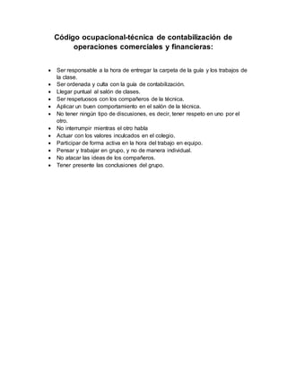 Código ocupacional-técnica de contabilización de
operaciones comerciales y financieras:
Ser responsable a la hora de entregar la carpeta de la guía y los trabajos de
la clase.
Ser ordenada y culta con la guía de contabilización.
Llegar puntual al salón de clases.
Ser respetuosos con los compañeros de la técnica.
Aplicar un buen comportamiento en el salón de la técnica.
No tener ningún tipo de discusiones, es decir, tener respeto en uno por el
otro.
No interrumpir mientras el otro habla
Actuar con los valores inculcados en el colegio.
Participar de forma activa en la hora del trabajo en equipo.
Pensar y trabajar en grupo, y no de manera individual.
No atacar las ideas de los compañeros.
Tener presente las conclusiones del grupo.