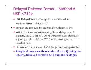 Delayed Release Forms – Method A
USP <711>
 USP Delayed Release Dosage Forms – MethodA:
Media is 750 mL of 0.1N HCl
 Samples are removed for analysis after 2 hours ± 2%
 Within 5 minutes of withdrawing the acid stage sample
aliquots, add 250 mL of 0.20-M tribasic sodium phosphate,
•
aliquots, add 250 mL of 0.20-M tribasic sodium phosphate,
adjusting to pH + 0.05 at 37 °C while stirring at the
specified rate.
 Dissolution continues for 0.75 h (or per monograph) or less.
 Sample aliquots are then analyzed with Q being the
total % dissolved for both acid and buffer stages.
 