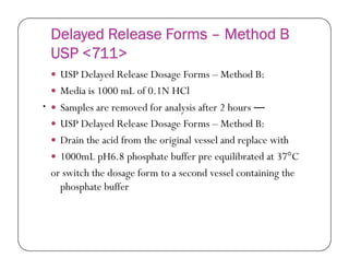 Delayed Release Forms – Method B
USP <711>
 USP Delayed Release Dosage Forms – Method B:
 Media is 1000 mL of 0.1N HCl
 Samples are removed for analysis after 2 hours ―
 USP Delayed Release Dosage Forms – Method B:
Drain the acid from the original vessel and replace with
•
 Drain the acid from the original vessel and replace with
 1000mL pH6.8 phosphate buffer pre equilibrated at 37°C
or switch the dosage form to a second vessel containing the
phosphate buffer
 