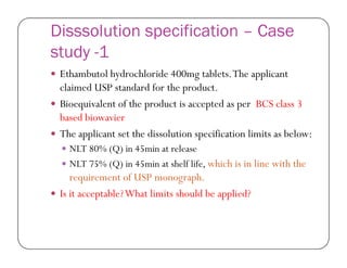 Disssolution specification – Case
study -1
 Ethambutol hydrochloride 400mg tablets.The applicant
claimed USP standard for the product.
 Bioequivalent of the product is accepted as per BCS class 3
based biowavier
 The applicant set the dissolution specification limits as below: The applicant set the dissolution specification limits as below:
 NLT 80% (Q) in 45min at release
 NLT 75% (Q) in 45min at shelf life, which is in line with the
requirement of USP monograph.
 Is it acceptable?What limits should be applied?
 