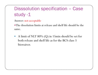 Disssolution specification – Case
study -1
Answer: not acceptable
The dissolution limits at release and shelf life should be the
same.
 A limit of NLT 80% (Q) in 15min should be set for A limit of NLT 80% (Q) in 15min should be set for
both release and shelf life as for the BCS class 3
biowaiver.
 