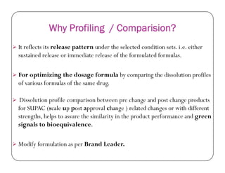 Why Profiling / Comparision?
 It reflects its release pattern under the selected condition sets. i.e. either
sustained release or immediate release of the formulated formulas.
 For optimizing the dosage formula by comparing the dissolution profiles
of various formulas of the same drug.of various formulas of the same drug.
 Dissolution profile comparison between pre change and post change products
for SUPAC (scale up post approval change ) related changes or with different
strengths, helps to assure the similarity in the product performance and green
signals to bioequivalence.
 Modify formulation as per Brand Leader.
 