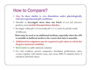 How to Compare?
 Aim: To show similar in vitro dissolution under physiologically
relevant experimental pH conditions.
 Advisable to investigate more than one batch of test and reference
products; must include bioequivalence batches.
 Investigate within pH 1-6.8 (normally pH 1.2, 4.5 and 6.8) and QC media
(if different).
Water may be used as an additional medium, especially when the APIWater may be used as an additional medium, especially when the API
is unstable in buffered media to the extent that data is unusable.
 Additional investigations may be required at pH values in which the
drug has minimum solubility.
 Use12 units to enable statistical evaluation
 For each condition, present comparative dissolution profiles(mean values
vs.time) together with statistics (max, min, mean, RSD; f2 similarity factor if
calculated; individual values)
 
