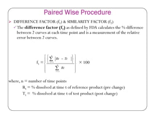 Paired Wise Procedure
 DIFFERENCE FACTOR (f1) & SIMILARITY FACTOR (f2)
The difference factor (f1) as defined by FDA calculates the % difference
between 2 curves at each time point and is a measurement of the relative
error between 2 curves.











n
TtRt
f1 = × 100
where, n = number of time points
Rt = % dissolved at time t of reference product (pre change)
Tt = % dissolved at time t of test product (post change)















 




n
t
t
Rt
TtRt
1
1
 