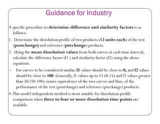Guidance for Industry
A specific procedure to determine difference and similarity factors is as
follows:
1. Determine the dissolution profile of two products (12 units each) of the test
(postchange) and reference (prechange) products.
2. Using the mean dissolution values from both curves at each time interval,
calculate the difference factor (f1 ) and similarity factor (f2) using the above
equations.equations.
3. For curves to be considered similar, f1 values should be close to 0, and f2 values
should be close to 100. Generally, f1 values up to 15 (0-15) and f2 values greater
than 50 (50-100) ensure equivalence of the two curves and thus, of the
performance of the test (postchange) and reference (prechange) products.
4.This model independent method is most suitable for dissolution profile
comparison when three to four or more dissolution time points are
available.
 