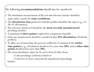 The following recommendations should also be considered:
 The dissolution measurements of the test and reference batches should be
made under exactly the same conditions.
 The dissolution time points for both the profiles should be the same (e.g., 15,
30, 45, 60 minutes).
 The reference batch used should be the most recently manufactured
prechange product.
 A minimum of three points required for comparison of profile.
 Only one measurement should be considered after 85% dissolution of both the Only one measurement should be considered after 85% dissolution of both the
products.
 To allow use of mean data, the percent coefficient of variation at the earlier
time points (e.g., 10 minutes) should not be more than 20%, and at other time
points should not be more than 10%.
 The mean dissolution values for R can be derived either from
(1) last prechange (reference) batch or
(2) last two or more consecutively manufactured prechange
batches.
 