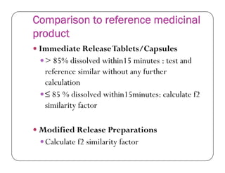 Comparison to reference medicinal
product
 Immediate ReleaseTablets/Capsules
> 85% dissolved within15 minutes : test and
reference similar without any further
calculationcalculation
≤ 85 % dissolved within15minutes: calculate f2
similarity factor
 Modified Release Preparations
Calculate f2 similarity factor
 