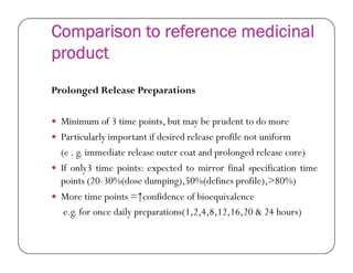 Comparison to reference medicinal
product
Prolonged Release Preparations
 Minimum of 3 time points, but may be prudent to do more
 Particularly important if desired release profile not uniform Particularly important if desired release profile not uniform
(e . g. immediate release outer coat and prolonged release core)
 If only3 time points: expected to mirror final specification time
points (20-30%(dose dumping),50%(defines profile),>80%)
 More time points =↑confidence of bioequivalence
e.g. for once daily preparations(1,2,4,8,12,16,20 & 24 hours)
 