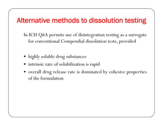 Alternative methods to dissolution testing
In ICH Q6A permits use of disintegration testing as a surrogate
for conventional Compendial dissolution tests, provided
 highly soluble drug substances
 intrinsic rate of solubilization is rapid intrinsic rate of solubilization is rapid
 overall drug release rate is dominated by cohesive properties
of the formulation
 