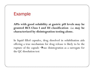 Example
APIs with good solubility at gastric pH levels may be
granted BCS Class I and III classification i.e. may be
characterized by disintegration testing alone.
In liquid filled capsules, drug dissolved in solubilisation aids
offering a true mechanism for drug release is likely to be the
rupture of the capsule use disintegration as a surrogate for
the QC dissolution test
 