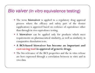 Bio vaiver (In vitro equivalence testing)
 The term biowaiver is applied to a regulatory drug approval
process where the efficacy and safety part of the dossier
(application) is approved based on evidence of equivalence other
than through in vivo equivalence testing.
 A biowaiver can be applied only for products which meet
requirements on pharmaceutical similarity, as well as similarity inrequirements on pharmaceutical similarity, as well as similarity in
comparative dissolution tests.
 A BCS-based biowaiver has become an important and
cost-saving tool in approval of generic drugs.
 The bio-relevance of the BCS properties and the in vitro release
are best expressed through a correlation between in vitro and in
vivo data.
 