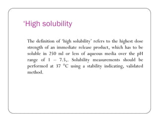 ‘High solubility
The definition of ‘high solubility’ refers to the highest dose
strength of an immediate release product, which has to be
soluble in 250 ml or less of aqueous media over the pH
range of 1 – 7.5,. Solubility measurements should berange of 1 – 7.5,. Solubility measurements should be
performed at 37 °C using a stability indicating, validated
method.
 