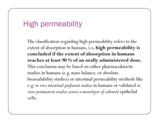 High permeability
The classification regarding high permeability refers to the
extent of absorption in humans, i.e. high permeability is
concluded if the extent of absorption in humans
reaches at least 90 % of an orally administered dose.reaches at least 90 % of an orally administered dose.
This conclusion may be based on either pharmacokinetic
studies in humans (e.g. mass balance, or absolute
bioavailability studies) or intestinal permeability methods like
e.g. in vivo intestinal perfusion studies in humans or validated in
vitro permeation studies across a monolayer of cultured epithelial
cells.
 