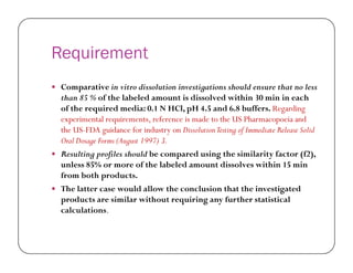 Requirement
 Comparative in vitro dissolution investigations should ensure that no less
than 85 % of the labeled amount is dissolved within 30 min in each
of the required media: 0.1 N HCl, pH 4.5 and 6.8 buffers. Regarding
experimental requirements, reference is made to the US Pharmacopoeia and
the US-FDA guidance for industry on DissolutionTesting of Immediate Release Solid
Oral Dosage Forms (August 1997) 3.Oral Dosage Forms (August 1997) 3.
 Resulting profiles should be compared using the similarity factor (f2),
unless 85% or more of the labeled amount dissolves within 15 min
from both products.
 The latter case would allow the conclusion that the investigated
products are similar without requiring any further statistical
calculations.
 