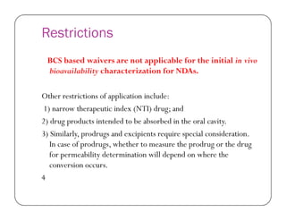 Restrictions
BCS based waivers are not applicable for the initial in vivo
bioavailability characterization for NDAs.
Other restrictions of application include:
1) narrow therapeutic index (NTI) drug; and1) narrow therapeutic index (NTI) drug; and
2) drug products intended to be absorbed in the oral cavity.
3) Similarly, prodrugs and excipients require special consideration.
In case of prodrugs, whether to measure the prodrug or the drug
for permeability determination will depend on where the
conversion occurs.
4
 