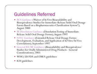 Guidelines Referred
 BCS Guidance (Waiver of InVivo Bioavailability and
Bioequivalence Studies for Immediate-Release Solid Oral Dosage
Forms Based on a Biopharmaceutics Classification System”);
August 2000
 IR Dissolution Guidance (DissolutionTesting of Immediate
Release Solid Oral Dosage Forms);August 1997
 IVIVC Guidance (Extended Release Oral Dosage Forms: IVIVC Guidance (Extended Release Oral Dosage Forms:
Development, Evaluation, andApplication of InVitro/InVivo
Correlations); September 1997
 General BA/BE Guidance (Bioavailability and Bioequivalence
Studies for OrallyAdministered Drug Products - General
Considerations); 2003
 WHO, US FDA and EMEA guidelines
 ICH guidelines
 