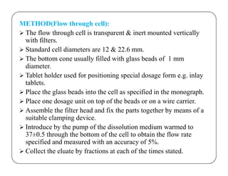 METHOD(Flow through cell):
 The flow through cell is transparent & inert mounted vertically
with filters.
 Standard cell diameters are 12 & 22.6 mm.
 The bottom cone usually filled with glass beads of 1 mm
diameter.
 Tablet holder used for positioning special dosage form e.g. inlay
tablets.
Place the glass beads into the cell as specified in the monograph. Place the glass beads into the cell as specified in the monograph.
 Place one dosage unit on top of the beads or on a wire carrier.
 Assemble the filter head and fix the parts together by means of a
suitable clamping device.
 Introduce by the pump of the dissolution medium warmed to
37±0.5 through the bottom of the cell to obtain the flow rate
specified and measured with an accuracy of 5%.
 Collect the eluate by fractions at each of the times stated.
 