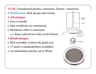 USE: Transdermal patches, ointments, floaters , emulsions.
 Modification: Disk design and volume
 Advantages:
 Easy to handle
 Sink conditions are maintained.
 Membrane effect is minimum.
i.e. drug is placed on a disc at the bottom.
Disadvantages: Disadvantages:
 Disk assembly restricts the patch size
 17 mesh is standard(others available)
 Accommodates patches up to 90mm.
 
