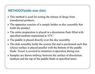 METHOD(Paddle over disk)
 This method is used for testing the release of drugs from
transdermal products.
 The apparatus consists of a sample holder or disc assembly that
holds the product.
 The entire preparation is placed in a dissolution flask filled with
specified medium maintained at 32ºC.specified medium maintained at 32ºC.
 The paddle is placed directly over the disc assembly.
 The disk assembly holds the system flat and is positioned such that
release surface is placed parallel with the bottom of the paddle
blade. Vessel is covered to minimize evaporation during test.
 Samples are drawn midway between the surface of dissolution
medium and the top of the paddle blade at specified times.
 