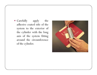  Carefully apply the
adhesive coated side of the
system to the exterior of
the cylinder with the long
axis of the system fittingaxis of the system fitting
around the circumference
of the cylinder.
 