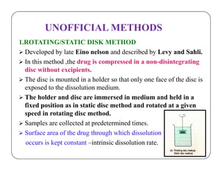UNOFFICIAL METHODS
1.ROTATING/STATIC DISK METHOD
 Developed by late Eino nelson and described by Levy and Sahli.
 In this method ,the drug is compressed in a non-disintegrating
disc without excipients.
 The disc is mounted in a holder so that only one face of the disc is
exposed to the dissolution medium.exposed to the dissolution medium.
 The holder and disc are immersed in medium and held in a
fixed position as in static disc method and rotated at a given
speed in rotating disc method.
 Samples are collected at predetermined times.
 Surface area of the drug through which dissolution
occurs is kept constant –intrinsic dissolution rate.
 