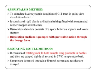 4.PERISTALSIS METHOD:
 To stimulate hydrodynamic condition of GIT tract in an in-vitro
dissolution device.
 It consists of rigid plastic cylindrical tubing fitted with septum and
rubber stopper at both ends.
 Dissolution chamber consists of a space between septum and lower
stopper.
 Dissolution medium is pumped with peristaltic action through Dissolution medium is pumped with peristaltic action through
the dosage form.
5.ROTATING BOTTLE METHOD:
 It consists of rotating rack to hold sample drug products in bottles
and they are capped tightly & rotated in 37°C temperature bath.
 Sample are decanted through a 40 mesh screen and residue are
assayed.
 