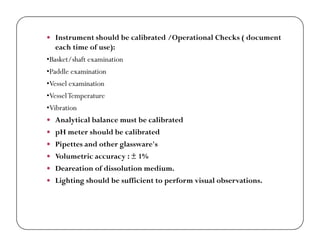  Instrument should be calibrated /Operational Checks ( document
each time of use):
•Basket/shaft examination
•Paddle examination
•Vessel examination
•VesselTemperature
•Vibration
 Analytical balance must be calibrated Analytical balance must be calibrated
 pH meter should be calibrated
 Pipettes and other glassware's
 Volumetric accuracy : ± 1%
 Deareation of dissolution medium.
 Lighting should be sufficient to perform visual observations.
 