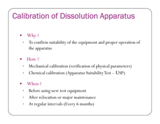 Calibration of Dissolution Apparatus
 Why ?
• To confirm suitability of the equipment and proper operation of
the apparatus
 How ?How ?
• Mechanical calibration (verification of physical parameters)
• Chemical calibration (Apparatus SuitabilityTest – USP)
 When ?
• Before using new test equipment
• After relocation or major maintenance
• At regular intervals (Every 6 months)
 
