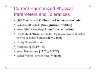 Current Harmonized Physical
Parameters and Tolerances
 USP Mechanical Calibration Parameters include:
 Basket/ShaftWobble (No significant wobble)
 Vessel/Shaft Centering (2 mm from centerline)
 Height check/Basket or Paddle Depth as measured at basket
bottom or Paddle bottom (25 + 2 mm)bottom or Paddle bottom (25 + 2 mm)
 No significant vibration
 Rotational speed (+ 4%)
 VesselTemperature (37.0 + 0.5 C)
 BasketWobble (bottom rim) (+ 1mm)
 