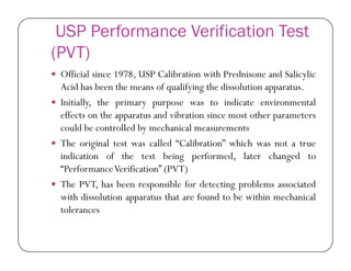 USP Performance Verification Test
(PVT)
 Official since 1978, USP Calibration with Prednisone and Salicylic
Acid has been the means of qualifying the dissolution apparatus.
 Initially, the primary purpose was to indicate environmental
effects on the apparatus and vibration since most other parameters
could be controlled by mechanical measurements
 The original test was called “Calibration” which was not a true
indication of the test being performed, later changed to
“PerformanceVerification” (PVT)
 The PVT, has been responsible for detecting problems associated
with dissolution apparatus that are found to be within mechanical
tolerances
 