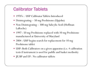 Calibrator Tablets
 1970’s : USP CalibratorTablets Introduced
 Disintegrating – 50 mg Prednisone (Upjohn)
 Non Disintegrating – 300 mg Salicylic Acid (Hoffman
LaRoche)
 1997 : 50 mg Prednisone replaced with 10 mg Prednisone
manufactured at University of Marylandmanufactured at University of Maryland
 2004 : USP begins search for replacement for 10 mg
Prednisone tablet
 USP: Both Calibrators on a given apparatus (i.e. 4 calibration
tests if instrument is used for paddle and basket methods)
 JP, BP and EP: No calibrator tablets
 