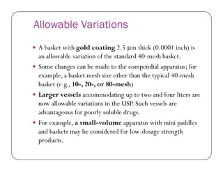 Allowable Variations
 A basket with gold coating 2.5 μm thick (0.0001 inch) is
an allowable variation of the standard 40-mesh basket.
 Some changes can be made to the compendial apparatus; for
example, a basket mesh size other than the typical 40-mesh
basket (e.g., 10-, 20-, or 80-mesh)basket (e.g., 10-, 20-, or 80-mesh)
 Larger vessels accommodating up to two and four liters are
now allowable variations in the USP. Such vessels are
advantageous for poorly soluble drugs.
 For example, a small-volume apparatus with mini paddles
and baskets may be considered for low-dosage strength
products.
 