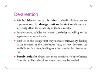 De-areation
 Air bubbles can act as a barrier to the dissolution process
if present on the dosage unit or basket mesh and can
adversely affect the reliability of the test results.
 Furthermore, bubbles can cause particles to cling to the
apparatus and vessel walls.apparatus and vessel walls.
 Bubbles on the dosage unit may increase buoyancy, leading
to an increase in the dissolution rate, or may decrease the
available surface area, leading to a decrease in the dissolution
rate.
 Poorly soluble drugs are most sensitive to interference
from air bubbles, therefore, deaeration may be needed.
 