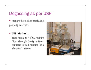 Degassing as per USP
 Prepare dissolution media and
properly deaerate.
 USP Method:USP Method:
Heat media to 41°C, vacuum
filter through 0.45μm filter,
continue to pull vacuum for 5
additional minutes
 