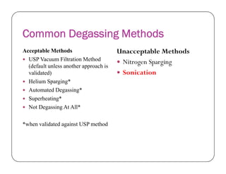 Common Degassing Methods
Acceptable Methods
 USP Vacuum Filtration Method
(default unless another approach is
validated)
 Helium Sparging*
Automated Degassing*
Unacceptable Methods
 Nitrogen Sparging
 Sonication
 Automated Degassing*
 Superheating*
 Not Degassing At All*
*when validated against USP method
 