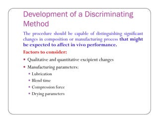 Development of a Discriminating
Method
The procedure should be capable of distinguishing significant
changes in composition or manufacturing process that might
be expected to affect in vivo performance.
Factors to consider:
 Qualitative and quantitative excipient changes Qualitative and quantitative excipient changes
 Manufacturing parameters:
 Lubrication
 Blend time
 Compression force
 Drying parameters
 