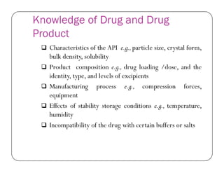 Knowledge of Drug and Drug
Product
 Characteristics of the API e.g.,particle size, crystal form,
bulk density, solubility
 Product composition e.g., drug loading /dose, and the
identity, type, and levels of excipients
 Manufacturing process e.g., compression forces, Manufacturing process e.g., compression forces,
equipment
 Effects of stability storage conditions e.g., temperature,
humidity
 Incompatibility of the drug with certain buffers or salts
 