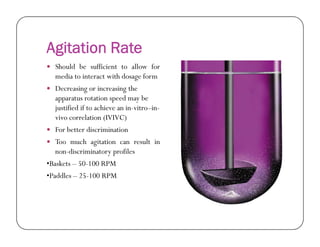 Agitation Rate
 Should be sufficient to allow for
media to interact with dosage form
 Decreasing or increasing the
apparatus rotation speed may be
justified if to achieve an in-vitro–in-
vivo correlation (IVIVC)
 For better discrimination
 Too much agitation can result in
non-discriminatory profiles
•Baskets – 50-100 RPM
•Paddles – 25-100 RPM
 