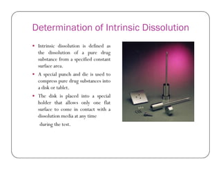 Determination of Intrinsic Dissolution
 Intrinsic dissolution is defined as
the dissolution of a pure drug
substance from a specified constant
surface area.
 A special punch and die is used to
compress pure drug substances into
a disk or tablet.a disk or tablet.
 The disk is placed into a special
holder that allows only one flat
surface to come in contact with a
dissolution media at any time
during the test.
 
