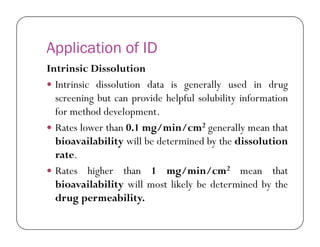 Application of ID
Intrinsic Dissolution
 Intrinsic dissolution data is generally used in drug
screening but can provide helpful solubility information
for method development.
 Rates lower than 0.1 mg/min/cm2 generally mean that Rates lower than 0.1 mg/min/cm2 generally mean that
bioavailability will be determined by the dissolution
rate.
 Rates higher than 1 mg/min/cm2 mean that
bioavailability will most likely be determined by the
drug permeability.
 