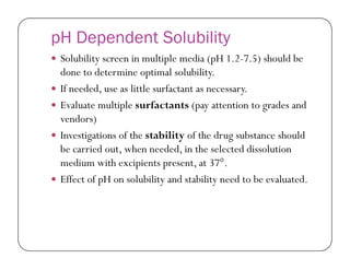 pH Dependent Solubility
 Solubility screen in multiple media (pH 1.2-7.5) should be
done to determine optimal solubility.
 If needed, use as little surfactant as necessary.
 Evaluate multiple surfactants (pay attention to grades and
vendors)
 Investigations of the stability of the drug substance should Investigations of the stability of the drug substance should
be carried out, when needed, in the selected dissolution
medium with excipients present, at 37°.
 Effect of pH on solubility and stability need to be evaluated.
 