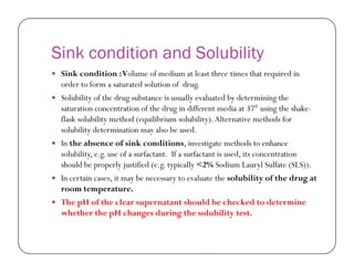 Sink condition and Solubility
 Sink condition :Volume of medium at least three times that required in
order to form a saturated solution of drug.
 Solubility of the drug substance is usually evaluated by determining the
saturation concentration of the drug in different media at 37° using the shake-
flask solubility method (equilibrium solubility).Alternative methods for
solubility determination may also be used.
 In the absence of sink conditions, investigate methods to enhance
solubility, e.g. use of a surfactant. If a surfactant is used, its concentration
should be properly justified (e.g. typically <2% Sodium Lauryl Sulfate (SLS)).
 In certain cases, it may be necessary to evaluate the solubility of the drug at
room temperature.
 The pH of the clear supernatant should be checked to determine
whether the pH changes during the solubility test.
 