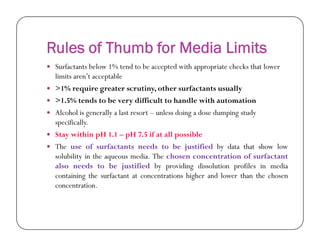 Rules of Thumb for Media Limits
 Surfactants below 1% tend to be accepted with appropriate checks that lower
limits aren’t acceptable
 >1% require greater scrutiny, other surfactants usually
 >1.5% tends to be very difficult to handle with automation
 Alcohol is generally a last resort – unless doing a dose dumping study
specifically.specifically.
 Stay within pH 1.1 – pH 7.5 if at all possible
 The use of surfactants needs to be justified by data that show low
solubility in the aqueous media. The chosen concentration of surfactant
also needs to be justified by providing dissolution profiles in media
containing the surfactant at concentrations higher and lower than the chosen
concentration.
 