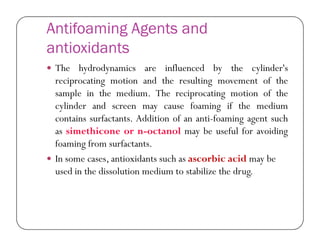 Antifoaming Agents and
antioxidants
 The hydrodynamics are influenced by the cylinder's
reciprocating motion and the resulting movement of the
sample in the medium. The reciprocating motion of the
cylinder and screen may cause foaming if the medium
contains surfactants. Addition of an anti-foaming agent suchcontains surfactants. Addition of an anti-foaming agent such
as simethicone or n-octanol may be useful for avoiding
foaming from surfactants.
 In some cases, antioxidants such as ascorbic acid may be
used in the dissolution medium to stabilize the drug.
 