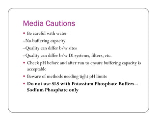 Media Cautions
 Be careful with water
–No buffering capacity
–Quality can differ b/w sites
–Quality can differ b/w DI systems, filters, etc.
Check pH before and after run to ensure buffering capacity is Check pH before and after run to ensure buffering capacity is
acceptable
 Beware of methods needing tight pH limits
 Do not use SLS with Potassium Phosphate Buffers –
Sodium Phosphate only
 