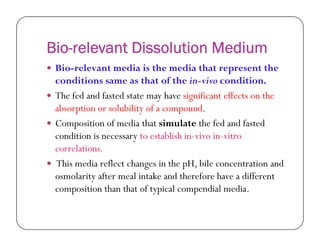 Bio-relevant Dissolution Medium
 Bio-relevant media is the media that represent the
conditions same as that of the in-vivo condition.
 The fed and fasted state may have significant effects on the
absorption or solubility of a compound.
 Composition of media that simulate the fed and fasted Composition of media that simulate the fed and fasted
condition is necessary to establish in-vivo in-vitro
correlations.
 This media reflect changes in the pH, bile concentration and
osmolarity after meal intake and therefore have a different
composition than that of typical compendial media.
 