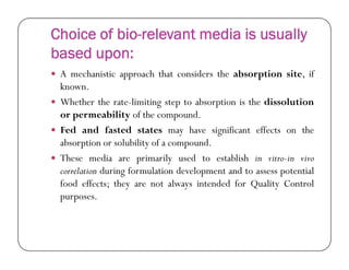 Choice of bio-relevant media is usually
based upon:
 A mechanistic approach that considers the absorption site, if
known.
 Whether the rate-limiting step to absorption is the dissolution
or permeability of the compound.
 Fed and fasted states may have significant effects on theFed and fasted states may have significant effects on the
absorption or solubility of a compound.
 These media are primarily used to establish in vitro-in vivo
correlation during formulation development and to assess potential
food effects; they are not always intended for Quality Control
purposes.
 