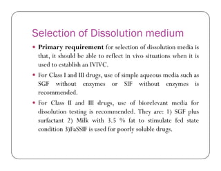 Selection of Dissolution medium
 Primary requirement for selection of dissolution media is
that, it should be able to reflect in vivo situations when it is
used to establish an IVIVC.
 For Class I and III drugs, use of simple aqueous media such as
SGF without enzymes or SIF without enzymes isSGF without enzymes or SIF without enzymes is
recommended.
 For Class II and III drugs, use of biorelevant media for
dissolution testing is recommended. They are: 1) SGF plus
surfactant 2) Milk with 3.5 % fat to stimulate fed state
condition 3)FaSSIF is used for poorly soluble drugs.
 