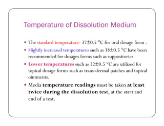Temperature of Dissolution Medium
 The standard temperature- 37±0.5 °C for oral dosage form .
 Slightly increased temperatures such as 38±0.5 °C have been
recommended for dosages forms such as suppositories.
 Lower temperatures such as 32±0.5 °C are utilized for Lower temperatures such as 32±0.5 °C are utilized for
topical dosage forms such as trans-dermal patches and topical
ointments.
 Media temperature readings must be taken at least
twice during the dissolution test, at the start and
end of a test.
 